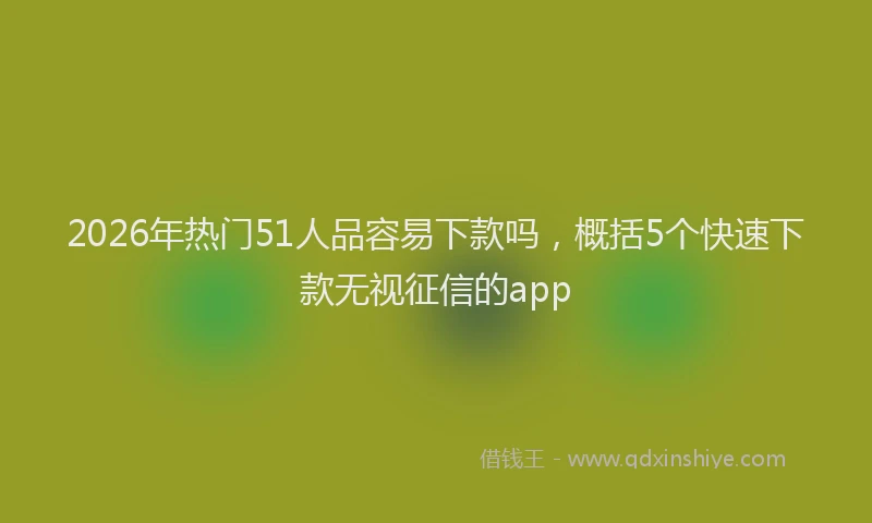 2026年热门51人品容易下款吗，概括5个快速下款无视征信的app