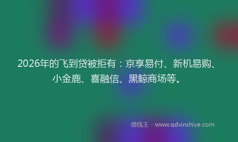 2026年的飞到贷被拒有：京享易付、新机易购、小金鹿、喜融信、黑鲸商场等。