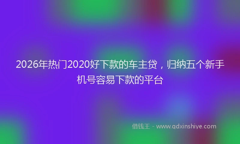 2026年热门2020好下款的车主贷，归纳五个新手机号容易下款的平台