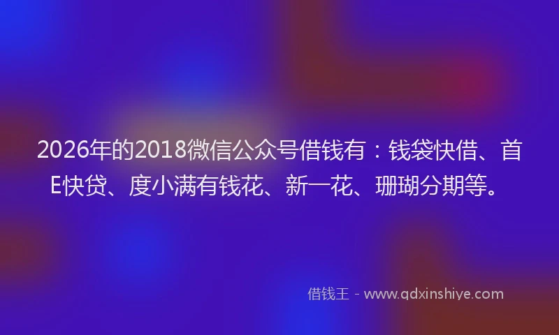2026年的2018微信公众号借钱有：钱袋快借、首E快贷、度小满有钱花、新一花、珊瑚分期等。