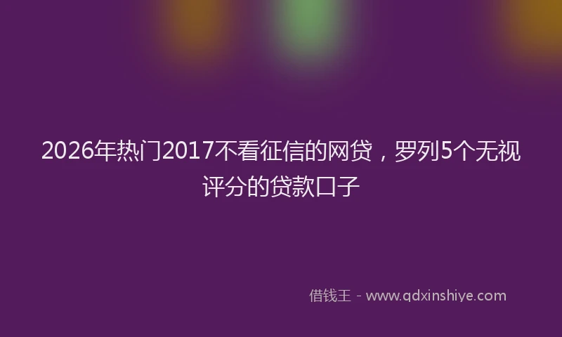 2026年热门2017不看征信的网贷，罗列5个无视评分的贷款口子