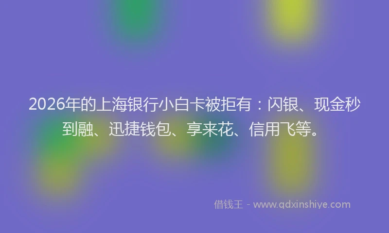 2026年的上海银行小白卡被拒有：闪银、现金秒到融、迅捷钱包、享来花、信用飞等。