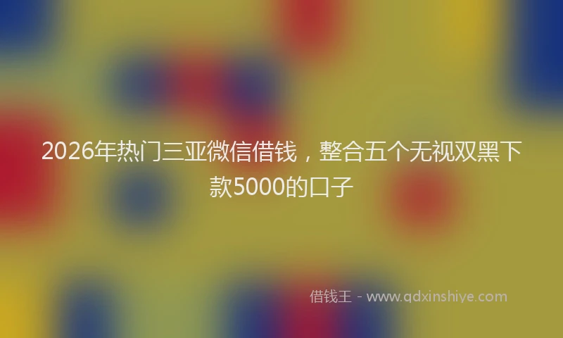 2026年热门三亚微信借钱，整合五个无视双黑下款5000的口子