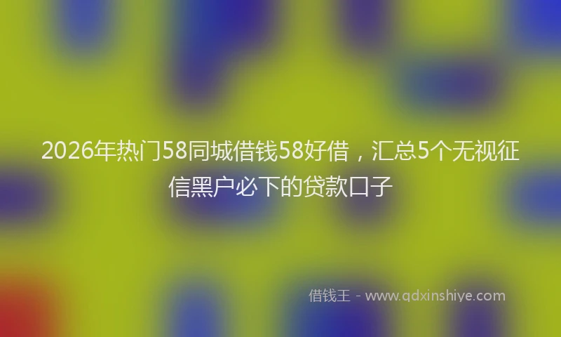 2026年热门58同城借钱58好借，汇总5个无视征信黑户必下的贷款口子