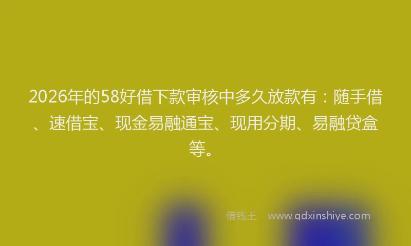 2026年的58好借下款审核中多久放款有：随手借、速借宝、现金易融通宝、现用分期、易融贷盒等。