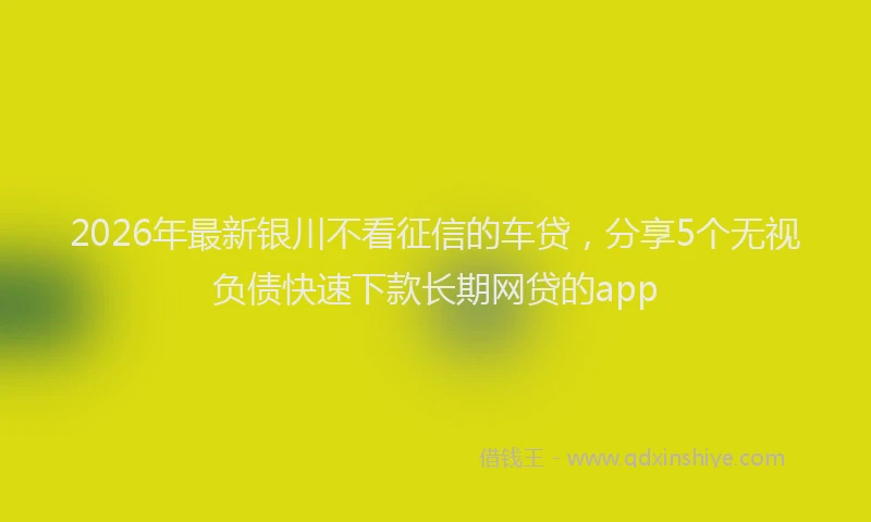2026年最新银川不看征信的车贷，分享5个无视负债快速下款长期网贷的app