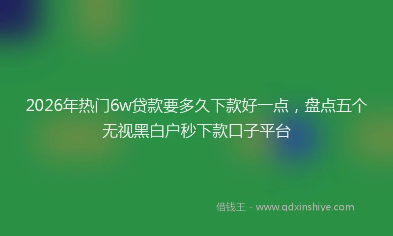 2026年热门6w贷款要多久下款好一点，盘点五个无视黑白户秒下款口子平台