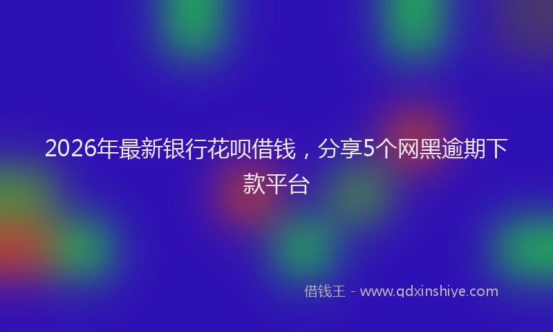 2026年最新银行花呗借钱，分享5个网黑逾期下款平台