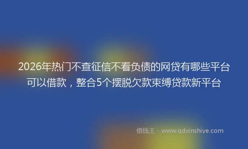 2026年热门不查征信不看负债的网贷有哪些平台可以借款，整合5个摆脱欠款束缚贷款新平台