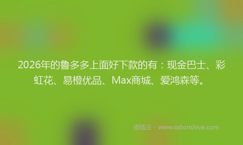 2026年的鲁多多上面好下款的有：现金巴士、彩虹花、易橙优品、Max商城、爱鸿森等。