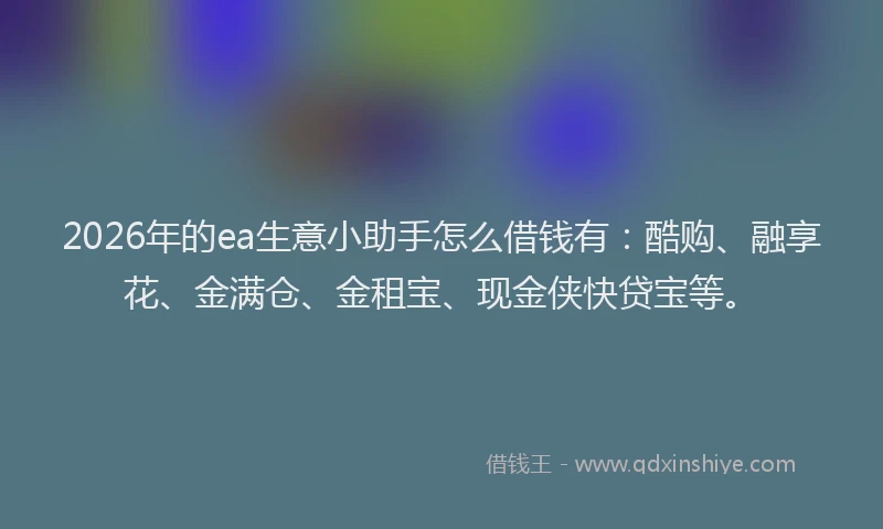 2026年的ea生意小助手怎么借钱有：酷购、融享花、金满仓、金租宝、现金侠快贷宝等。