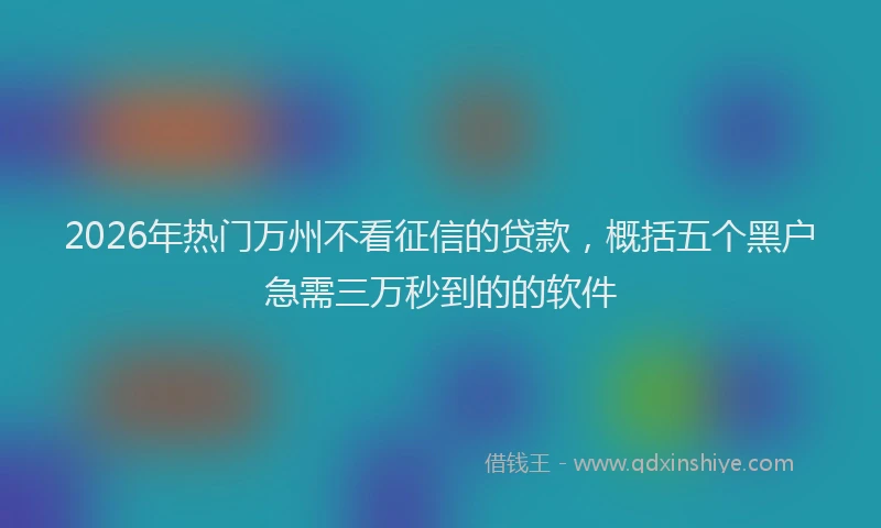 2026年热门万州不看征信的贷款，概括五个黑户急需三万秒到的的软件