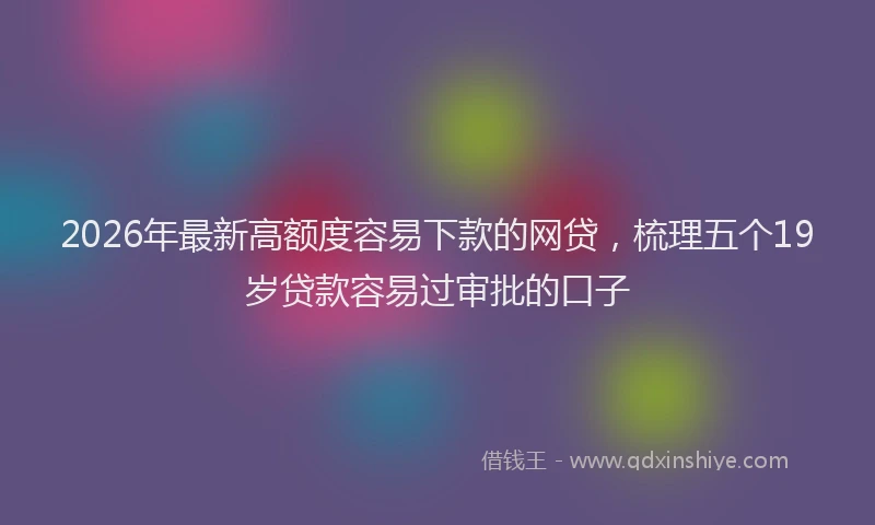2026年最新高额度容易下款的网贷，梳理五个19岁贷款容易过审批的口子