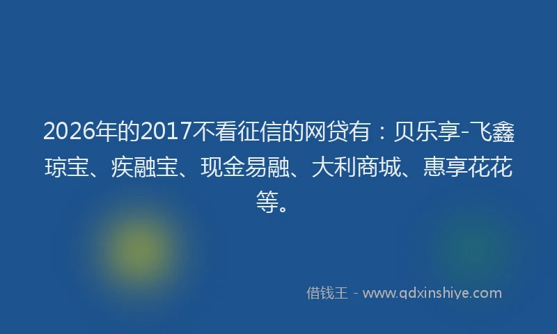 2026年的2017不看征信的网贷有：贝乐享-飞鑫琼宝、疾融宝、现金易融、大利商城、惠享花花等。
