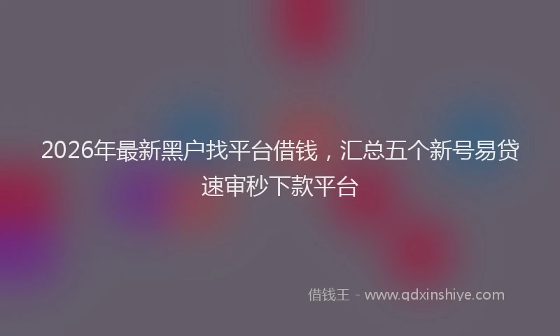 2026年最新黑户找平台借钱，汇总五个新号易贷速审秒下款平台