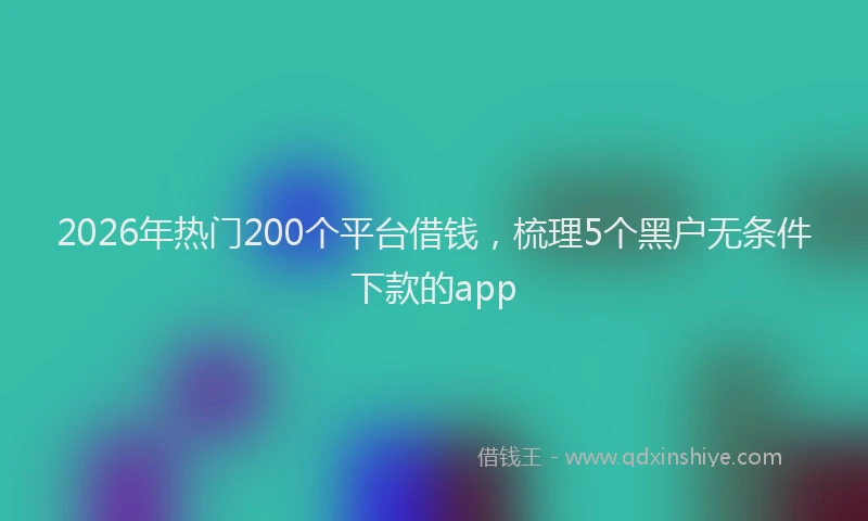 2026年热门200个平台借钱，梳理5个黑户无条件下款的app