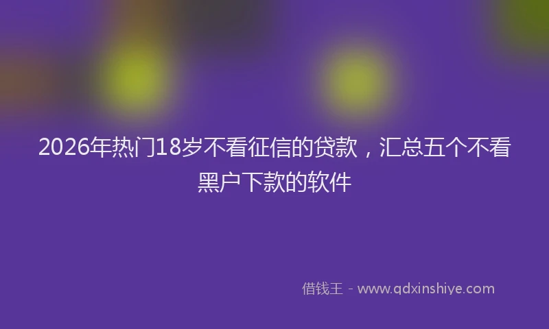 2026年热门18岁不看征信的贷款，汇总五个不看黑户下款的软件
