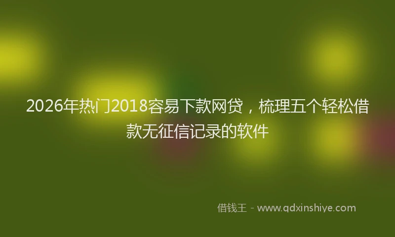 2026年热门2018容易下款网贷，梳理五个轻松借款无征信记录的软件