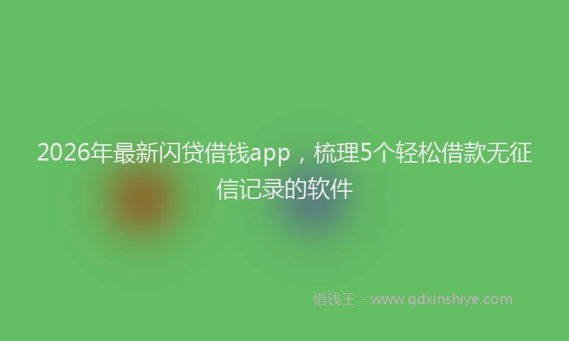 2026年最新闪贷借钱app，梳理5个轻松借款无征信记录的软件
