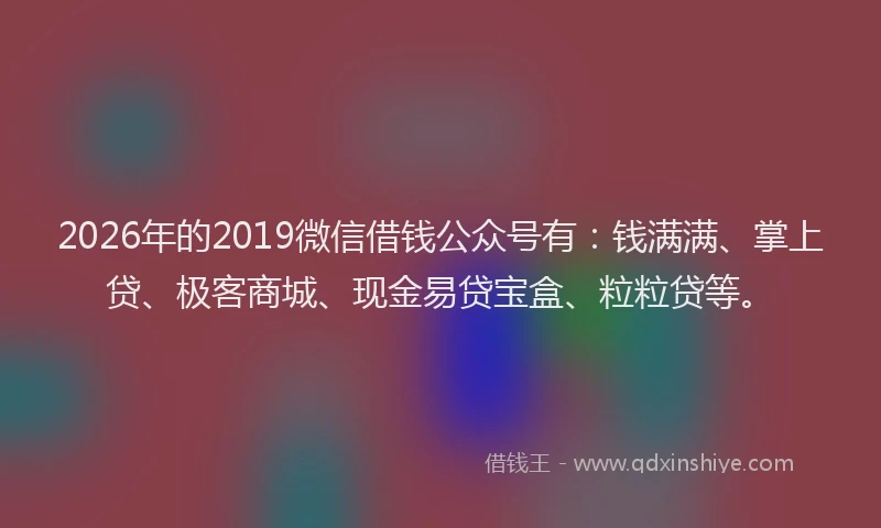 2026年的2019微信借钱公众号有：钱满满、掌上贷、极客商城、现金易贷宝盒、粒粒贷等。