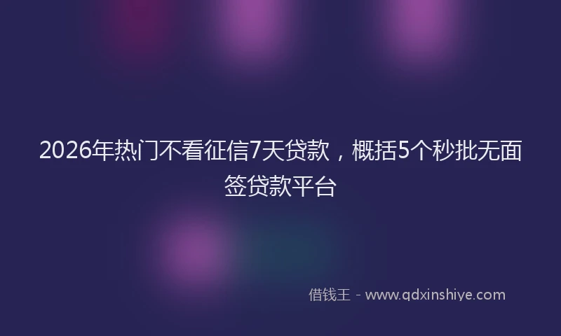 2026年热门不看征信7天贷款，概括5个秒批无面签贷款平台