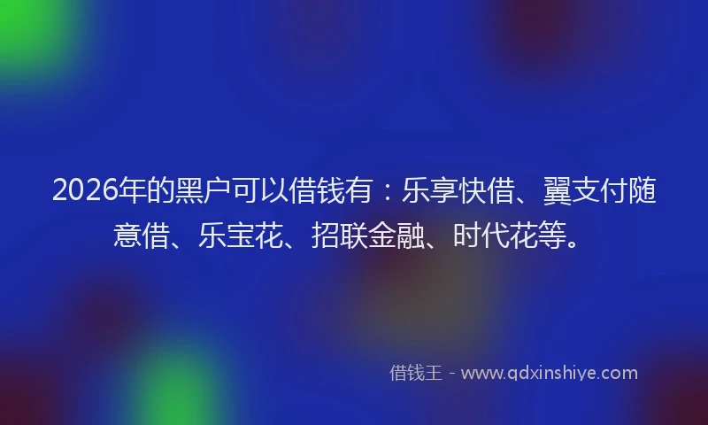 2026年的黑户可以借钱有：乐享快借、翼支付随意借、乐宝花、招联金融、时代花等。