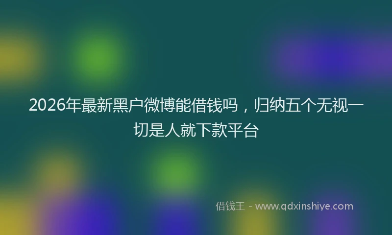 2026年最新黑户微博能借钱吗，归纳五个无视一切是人就下款平台