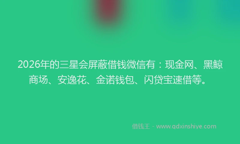 2026年的三星会屏蔽借钱微信有：现金网、黑鲸商场、安逸花、金诺钱包、闪贷宝速借等。