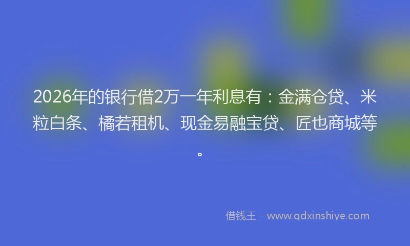 2026年的银行借2万一年利息有：金满仓贷、米粒白条、橘若租机、现金易融宝贷、匠也商城等。