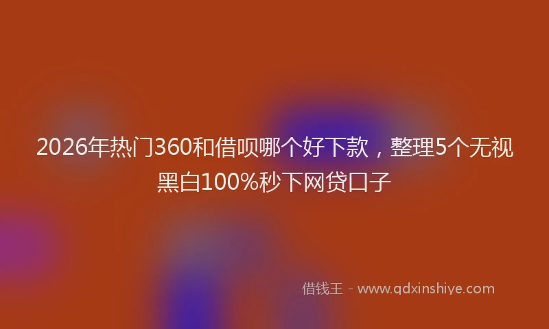 2026年热门360和借呗哪个好下款，整理5个无视黑白100%秒下网贷口子