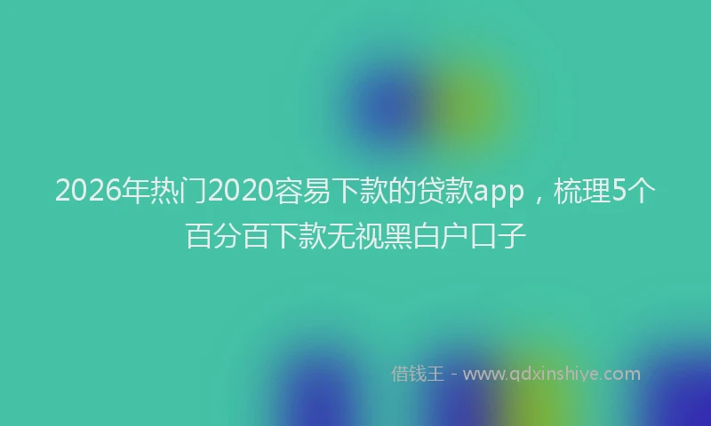 2026年热门2020容易下款的贷款app，梳理5个百分百下款无视黑白户口子