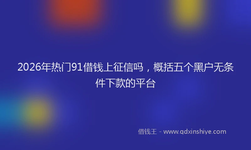 2026年热门91借钱上征信吗，概括五个黑户无条件下款的平台