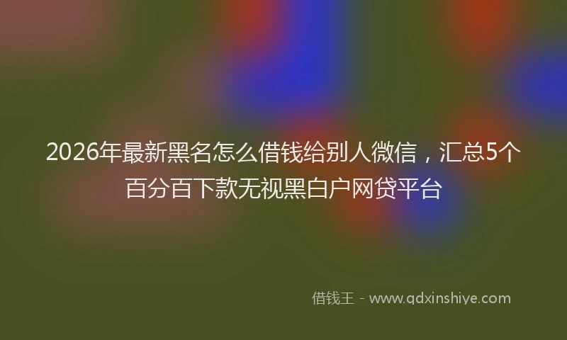 2026年最新黑名怎么借钱给别人微信，汇总5个百分百下款无视黑白户网贷平台