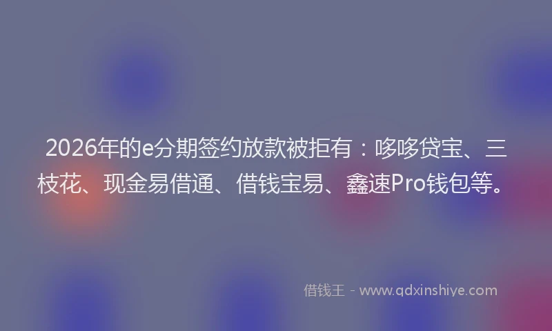2026年的e分期签约放款被拒有：哆哆贷宝、三枝花、现金易借通、借钱宝易、鑫速Pro钱包等。