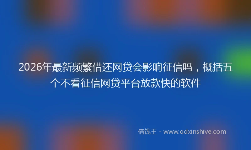 2026年最新频繁借还网贷会影响征信吗，概括五个不看征信网贷平台放款快的软件