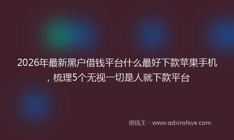 2026年最新黑户借钱平台什么最好下款苹果手机，梳理5个无视一切是人就下款平台
