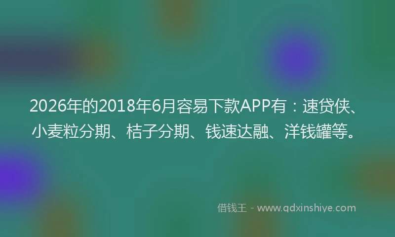 2026年的2018年6月容易下款APP有：速贷侠、小麦粒分期、桔子分期、钱速达融、洋钱罐等。