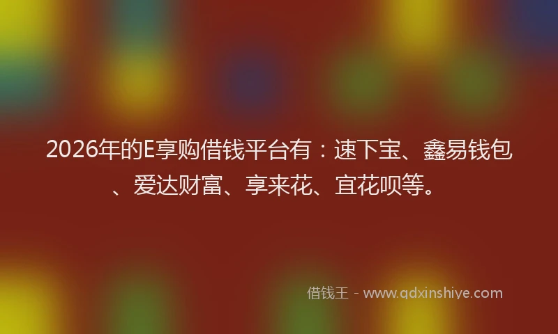 2026年的E享购借钱平台有：速下宝、鑫易钱包、爱达财富、享来花、宜花呗等。
