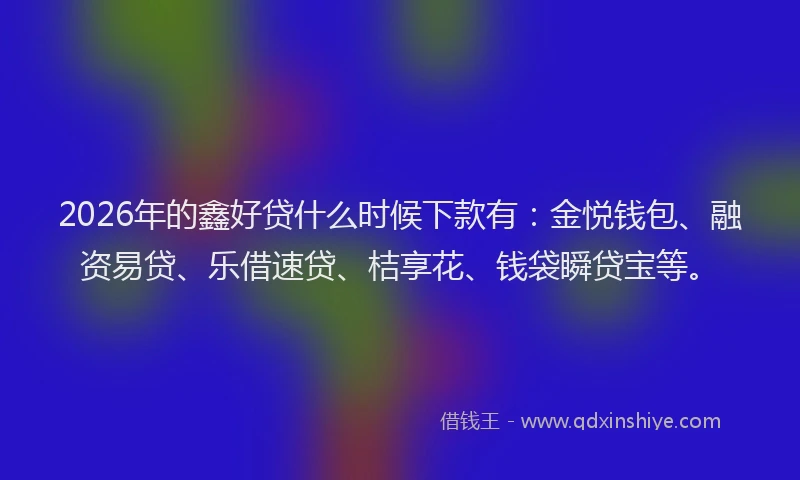 2026年的鑫好贷什么时候下款有：金悦钱包、融资易贷、乐借速贷、桔享花、钱袋瞬贷宝等。