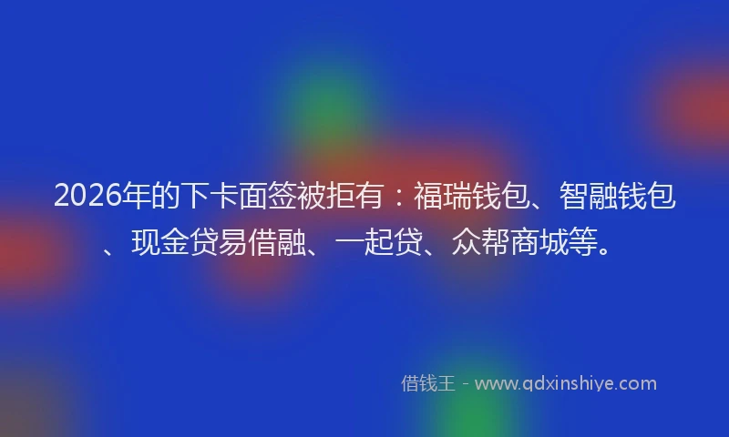 2026年的下卡面签被拒有：福瑞钱包、智融钱包、现金贷易借融、一起贷、众帮商城等。
