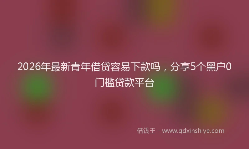 2026年最新青年借贷容易下款吗，分享5个黑户0门槛贷款平台