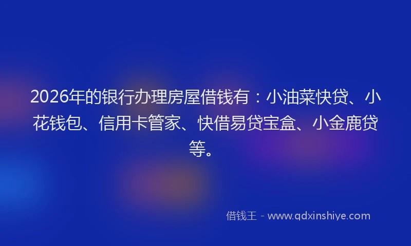 2026年的银行办理房屋借钱有：小油菜快贷、小花钱包、信用卡管家、快借易贷宝盒、小金鹿贷等。