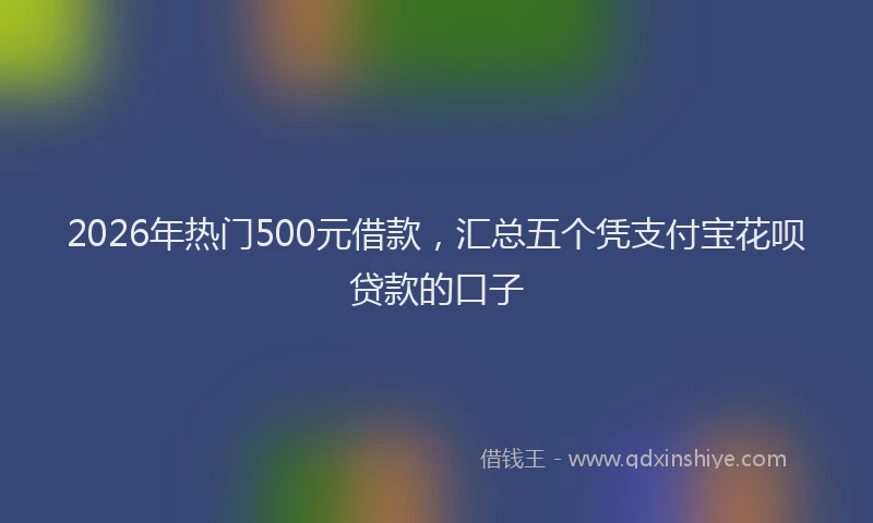 2026年热门500元借款，汇总五个凭支付宝花呗贷款的口子