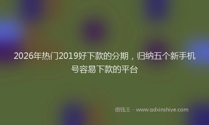 2026年热门2019好下款的分期，归纳五个新手机号容易下款的平台