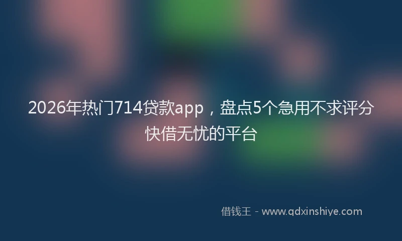 2026年热门714贷款app，盘点5个急用不求评分快借无忧的平台