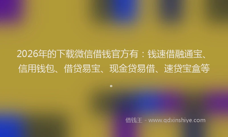 2026年的下载微信借钱官方有：钱速借融通宝、信用钱包、借贷易宝、现金贷易借、速贷宝盒等。
