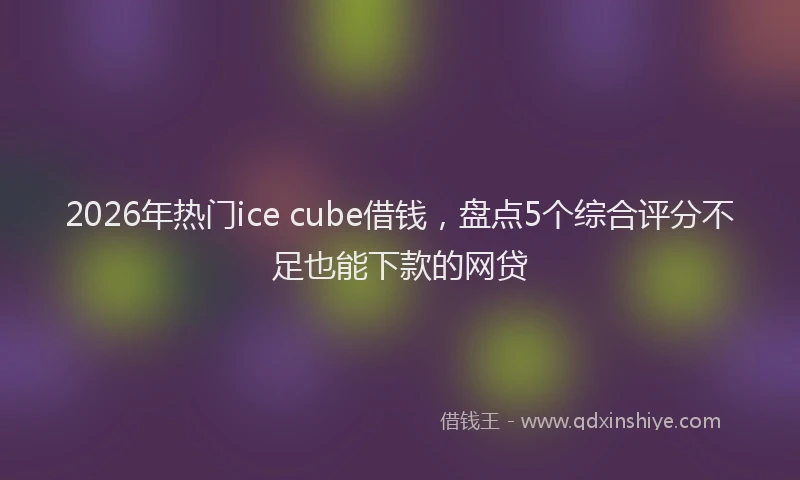 2026年热门ice cube借钱，盘点5个综合评分不足也能下款的网贷