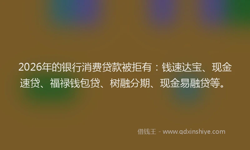 2026年的银行消费贷款被拒有：钱速达宝、现金速贷、福禄钱包贷、树融分期、现金易融贷等。