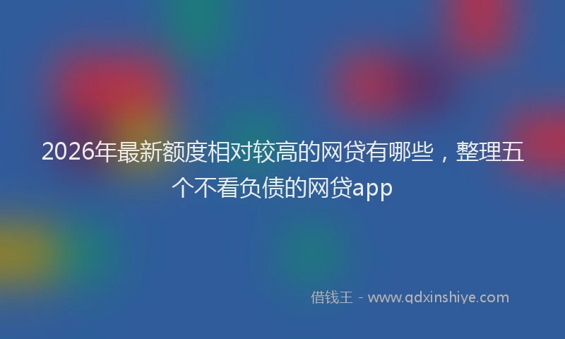 2026年最新额度相对较高的网贷有哪些，整理五个不看负债的网贷app
