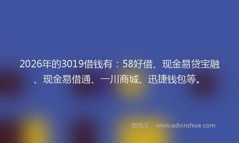 2026年的3019借钱有：58好借、现金易贷宝融、现金易借通、一川商城、迅捷钱包等。